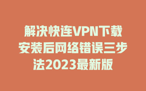 解决快连VPN下载安装后网络错误三步法2023最新版 二